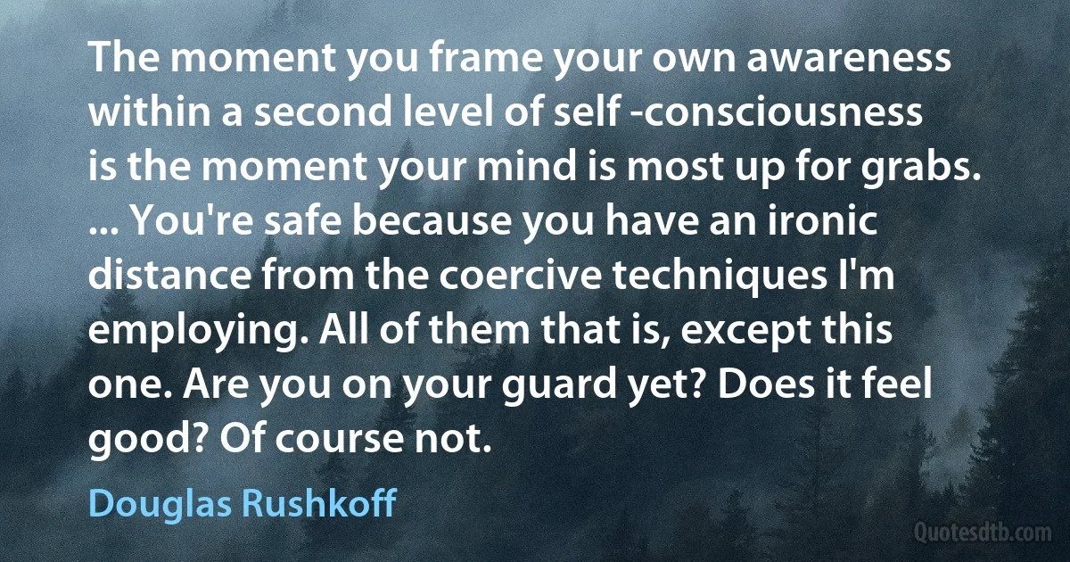 The moment you frame your own awareness within a second level of self -consciousness is the moment your mind is most up for grabs. ... You're safe because you have an ironic distance from the coercive techniques I'm employing. All of them that is, except this one. Are you on your guard yet? Does it feel good? Of course not. (Douglas Rushkoff)