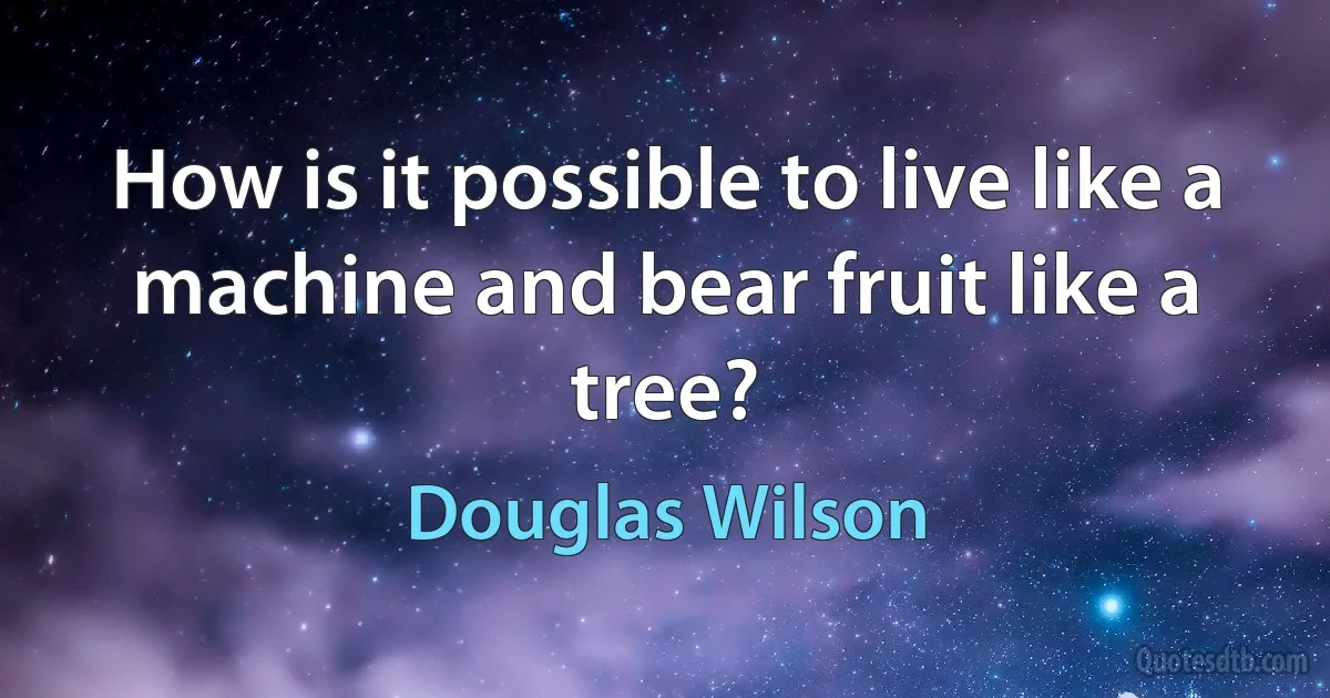 How is it possible to live like a machine and bear fruit like a tree? (Douglas Wilson)