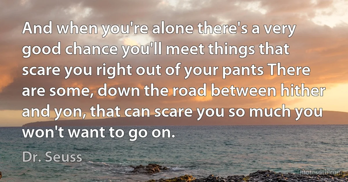 And when you're alone there's a very good chance you'll meet things that scare you right out of your pants There are some, down the road between hither and yon, that can scare you so much you won't want to go on. (Dr. Seuss)