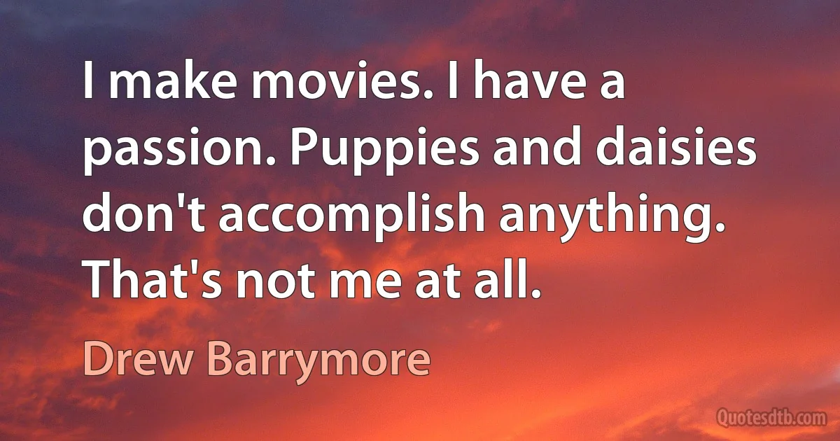 I make movies. I have a passion. Puppies and daisies don't accomplish anything. That's not me at all. (Drew Barrymore)