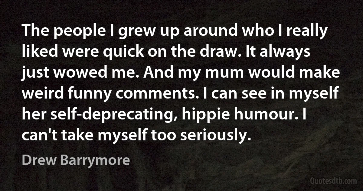 The people I grew up around who I really liked were quick on the draw. It always just wowed me. And my mum would make weird funny comments. I can see in myself her self-deprecating, hippie humour. I can't take myself too seriously. (Drew Barrymore)