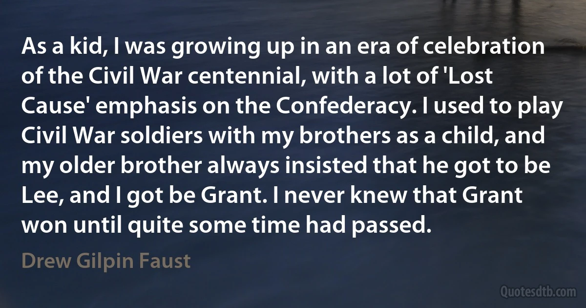 As a kid, I was growing up in an era of celebration of the Civil War centennial, with a lot of 'Lost Cause' emphasis on the Confederacy. I used to play Civil War soldiers with my brothers as a child, and my older brother always insisted that he got to be Lee, and I got be Grant. I never knew that Grant won until quite some time had passed. (Drew Gilpin Faust)