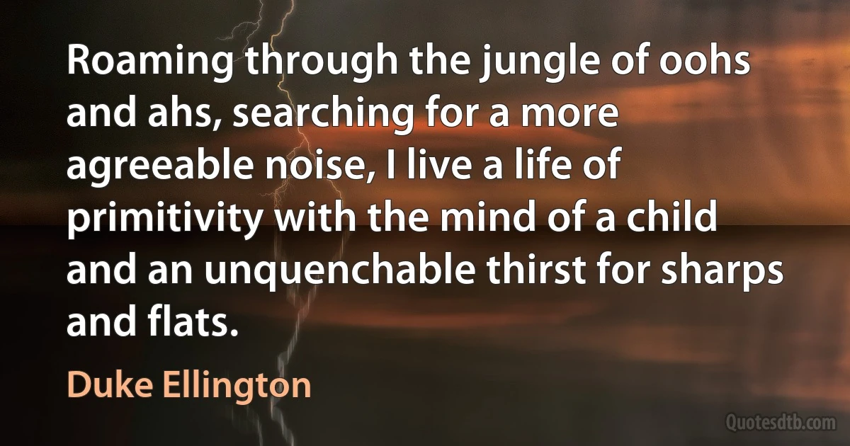 Roaming through the jungle of oohs and ahs, searching for a more agreeable noise, I live a life of primitivity with the mind of a child and an unquenchable thirst for sharps and flats. (Duke Ellington)