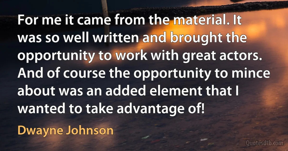 For me it came from the material. It was so well written and brought the opportunity to work with great actors. And of course the opportunity to mince about was an added element that I wanted to take advantage of! (Dwayne Johnson)