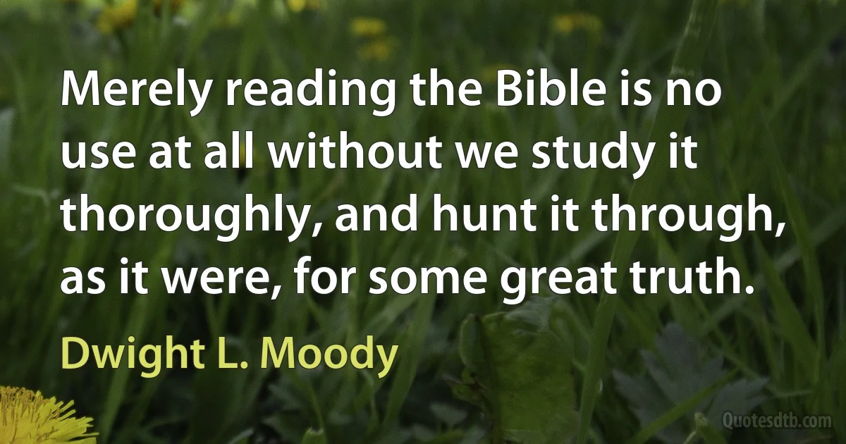 Merely reading the Bible is no use at all without we study it thoroughly, and hunt it through, as it were, for some great truth. (Dwight L. Moody)