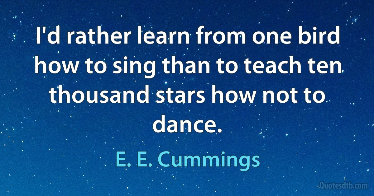 I'd rather learn from one bird how to sing than to teach ten thousand stars how not to dance. (E. E. Cummings)