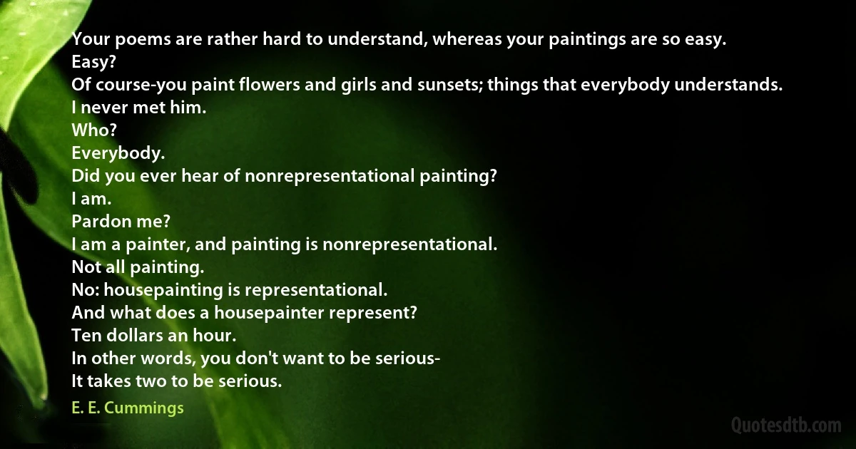 Your poems are rather hard to understand, whereas your paintings are so easy.
Easy?
Of course-you paint flowers and girls and sunsets; things that everybody understands.
I never met him.
Who?
Everybody.
Did you ever hear of nonrepresentational painting?
I am.
Pardon me?
I am a painter, and painting is nonrepresentational.
Not all painting.
No: housepainting is representational.
And what does a housepainter represent?
Ten dollars an hour.
In other words, you don't want to be serious-
It takes two to be serious. (E. E. Cummings)