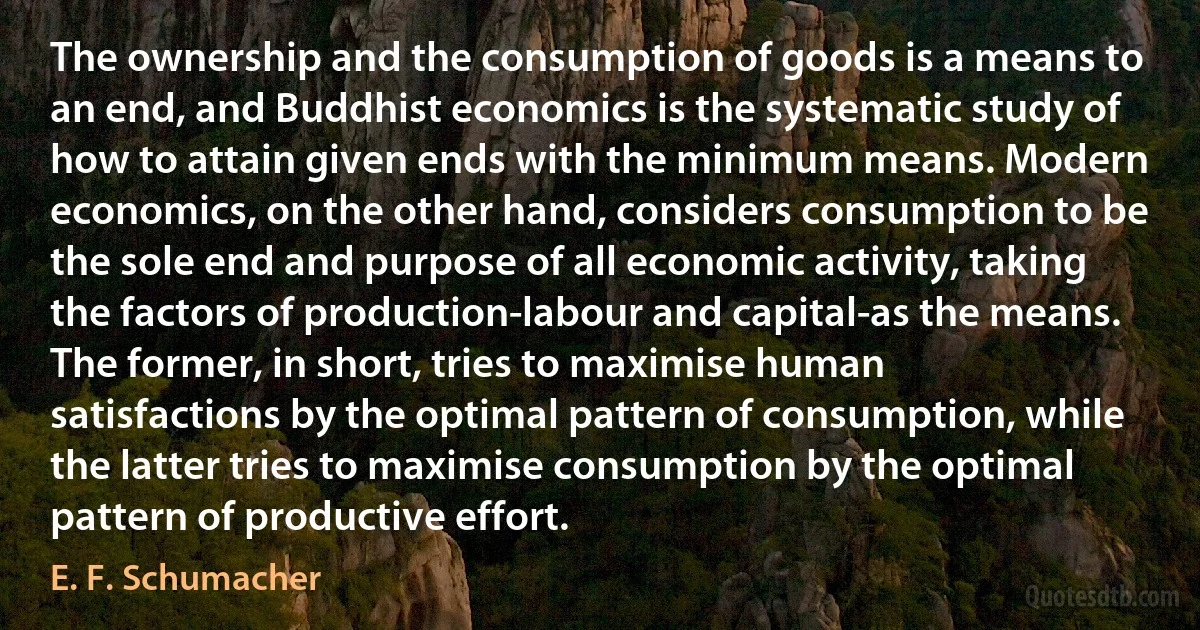 The ownership and the consumption of goods is a means to an end, and Buddhist economics is the systematic study of how to attain given ends with the minimum means. Modern economics, on the other hand, considers consumption to be the sole end and purpose of all economic activity, taking the factors of production-labour and capital-as the means. The former, in short, tries to maximise human satisfactions by the optimal pattern of consumption, while the latter tries to maximise consumption by the optimal pattern of productive effort. (E. F. Schumacher)