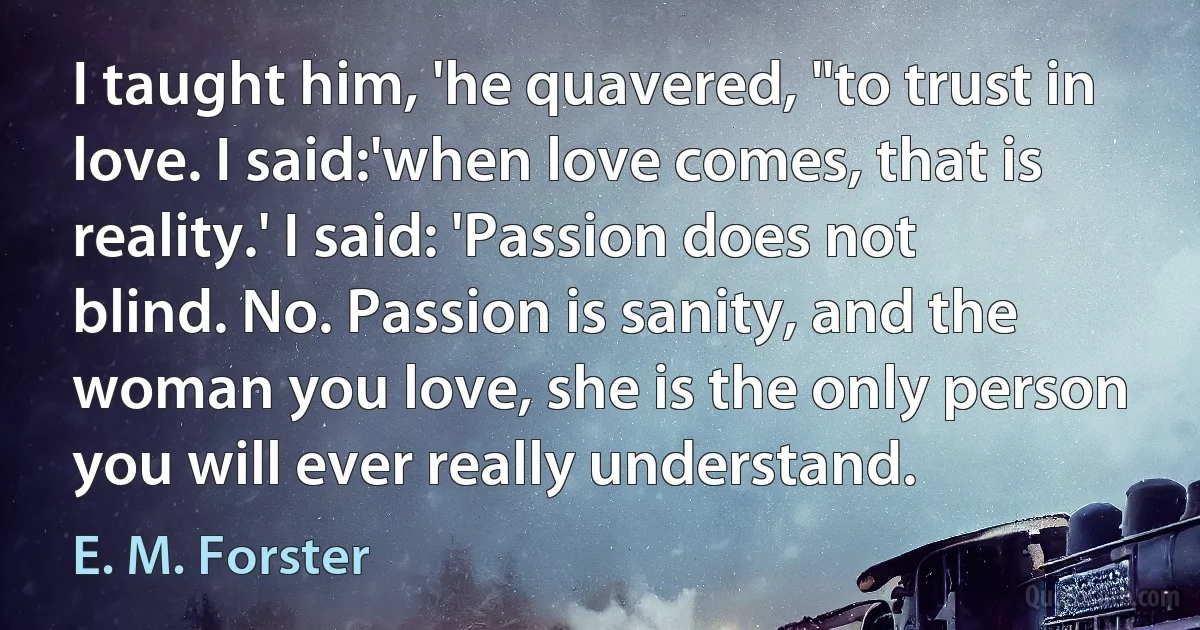 I taught him, 'he quavered, "to trust in love. I said:'when love comes, that is reality.' I said: 'Passion does not blind. No. Passion is sanity, and the woman you love, she is the only person you will ever really understand. (E. M. Forster)