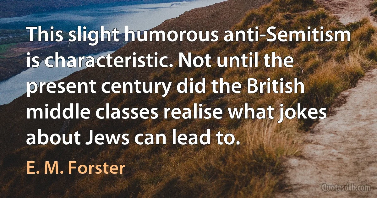 This slight humorous anti-Semitism is characteristic. Not until the present century did the British middle classes realise what jokes about Jews can lead to. (E. M. Forster)