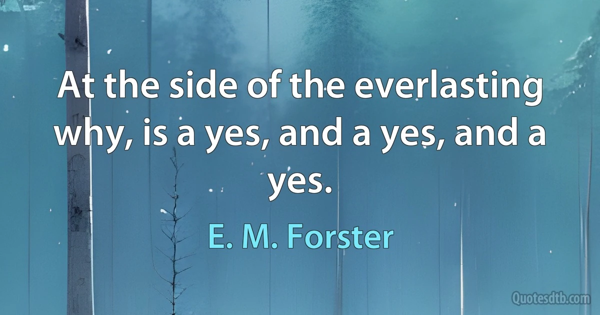 At the side of the everlasting why, is a yes, and a yes, and a yes. (E. M. Forster)