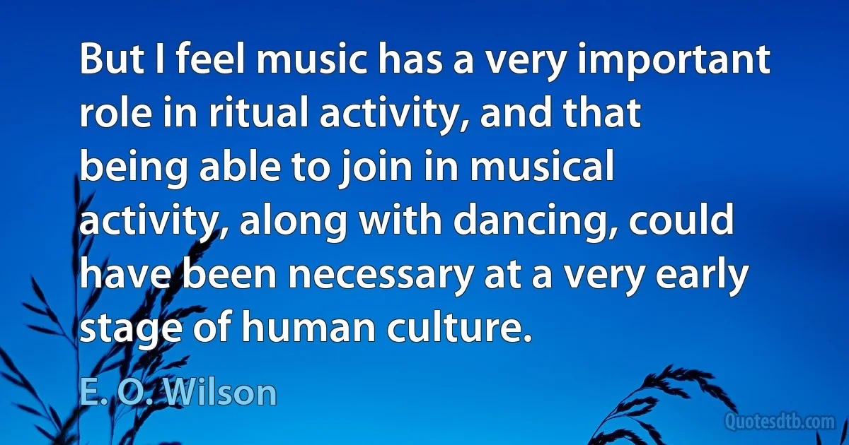 But I feel music has a very important role in ritual activity, and that being able to join in musical activity, along with dancing, could have been necessary at a very early stage of human culture. (E. O. Wilson)