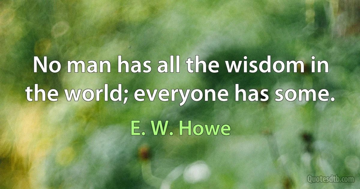 No man has all the wisdom in the world; everyone has some. (E. W. Howe)