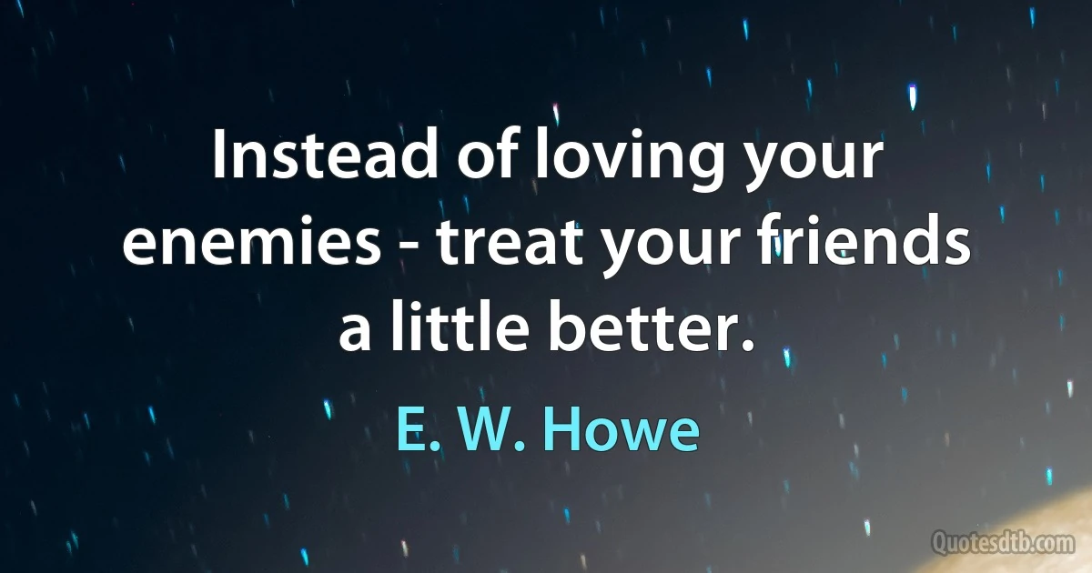 Instead of loving your enemies - treat your friends a little better. (E. W. Howe)