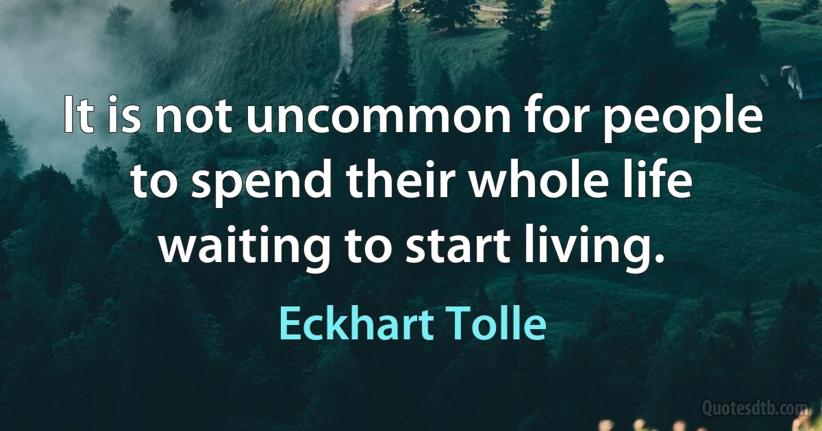 It is not uncommon for people to spend their whole life waiting to start living. (Eckhart Tolle)