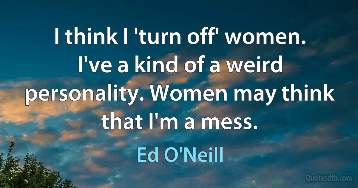 I think I 'turn off' women. I've a kind of a weird personality. Women may think that I'm a mess. (Ed O'Neill)