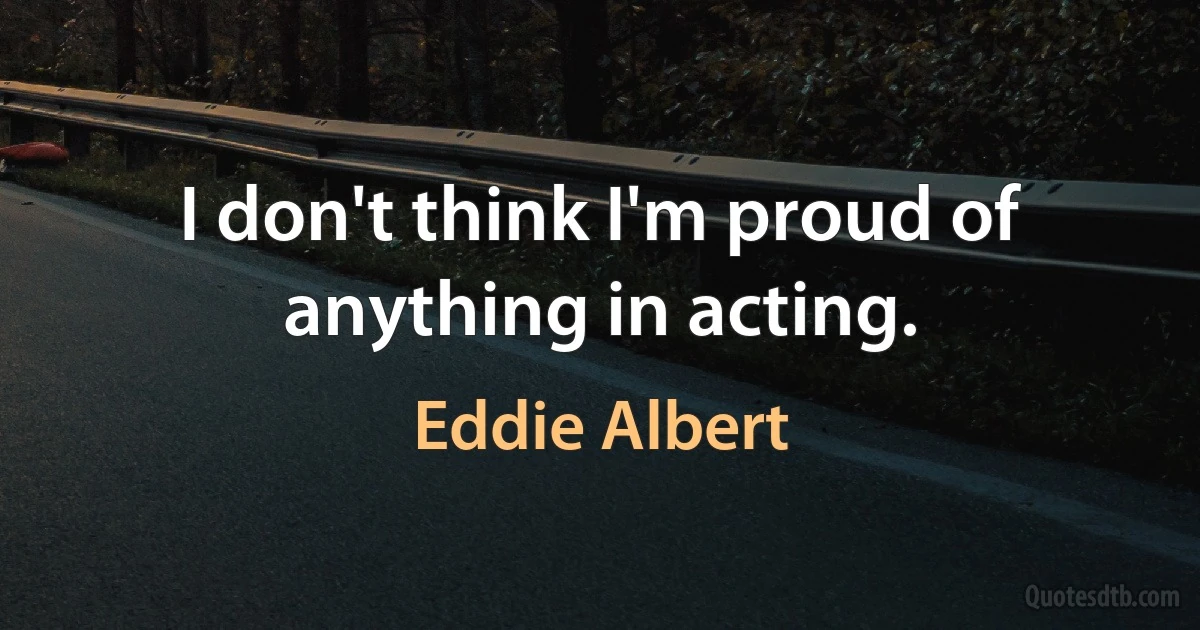 I don't think I'm proud of anything in acting. (Eddie Albert)