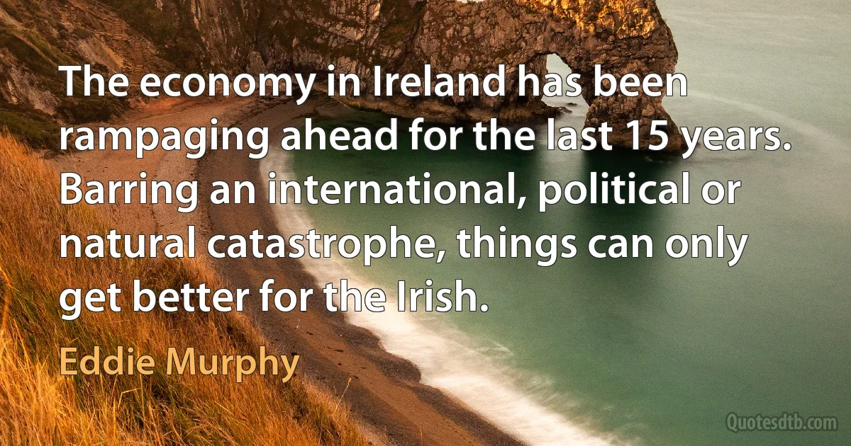 The economy in Ireland has been rampaging ahead for the last 15 years. Barring an international, political or natural catastrophe, things can only get better for the Irish. (Eddie Murphy)