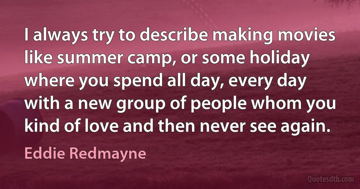 I always try to describe making movies like summer camp, or some holiday where you spend all day, every day with a new group of people whom you kind of love and then never see again. (Eddie Redmayne)