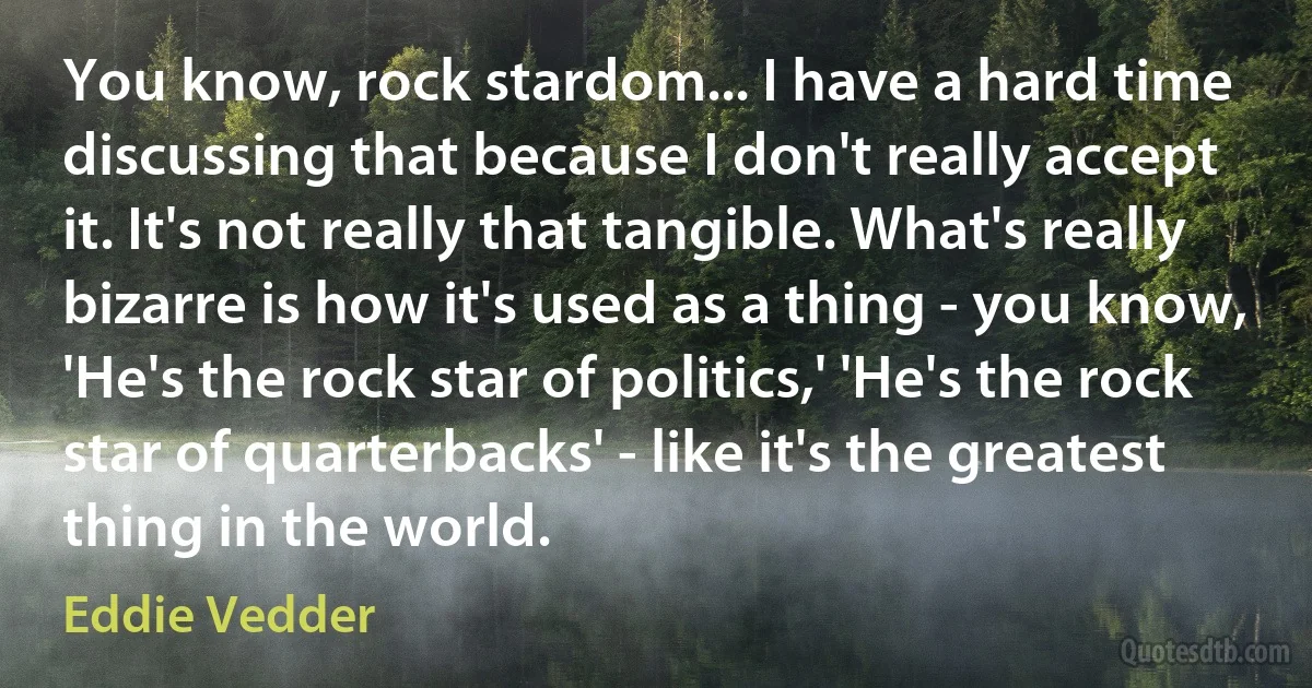 You know, rock stardom... I have a hard time discussing that because I don't really accept it. It's not really that tangible. What's really bizarre is how it's used as a thing - you know, 'He's the rock star of politics,' 'He's the rock star of quarterbacks' - like it's the greatest thing in the world. (Eddie Vedder)