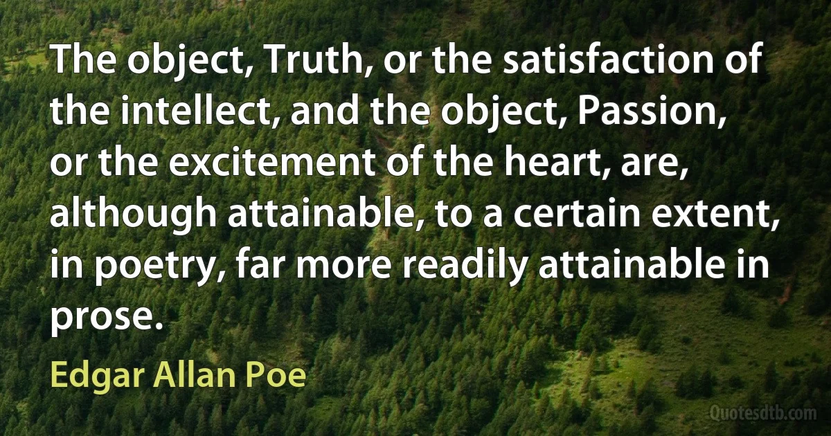 The object, Truth, or the satisfaction of the intellect, and the object, Passion, or the excitement of the heart, are, although attainable, to a certain extent, in poetry, far more readily attainable in prose. (Edgar Allan Poe)