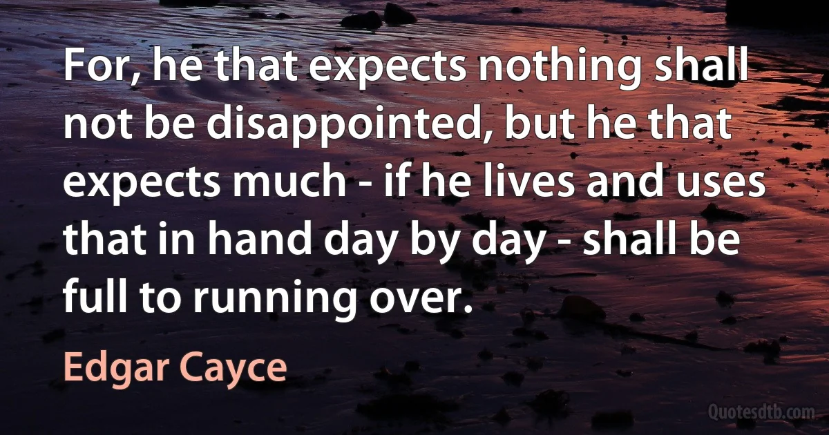 For, he that expects nothing shall not be disappointed, but he that expects much - if he lives and uses that in hand day by day - shall be full to running over. (Edgar Cayce)