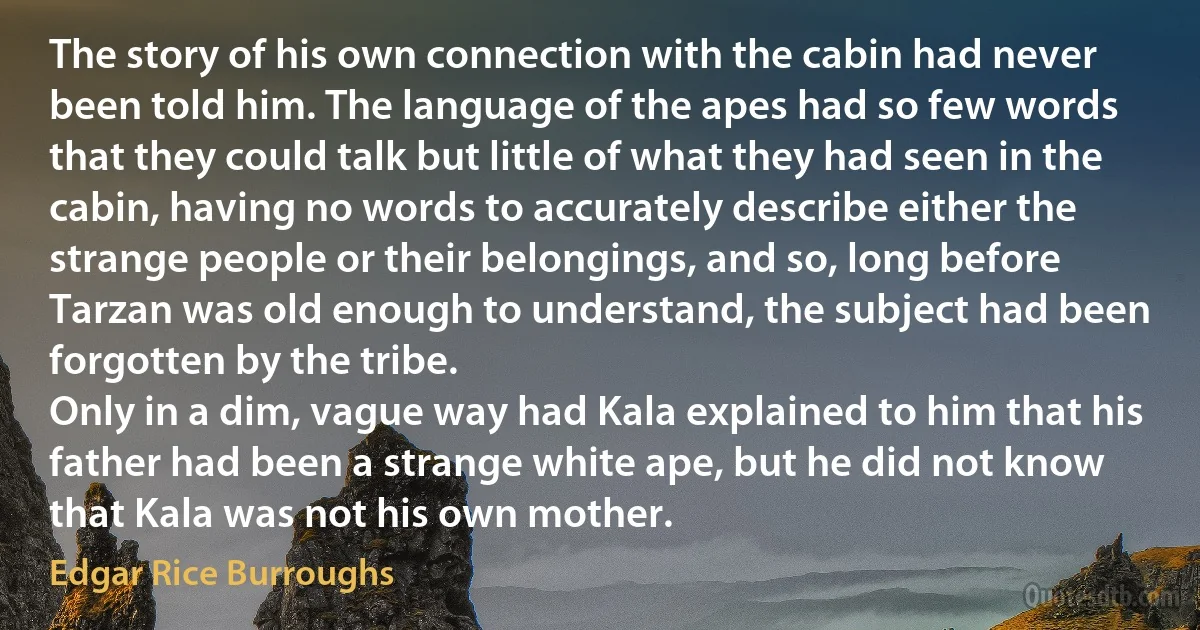 The story of his own connection with the cabin had never been told him. The language of the apes had so few words that they could talk but little of what they had seen in the cabin, having no words to accurately describe either the strange people or their belongings, and so, long before Tarzan was old enough to understand, the subject had been forgotten by the tribe.
Only in a dim, vague way had Kala explained to him that his father had been a strange white ape, but he did not know that Kala was not his own mother. (Edgar Rice Burroughs)