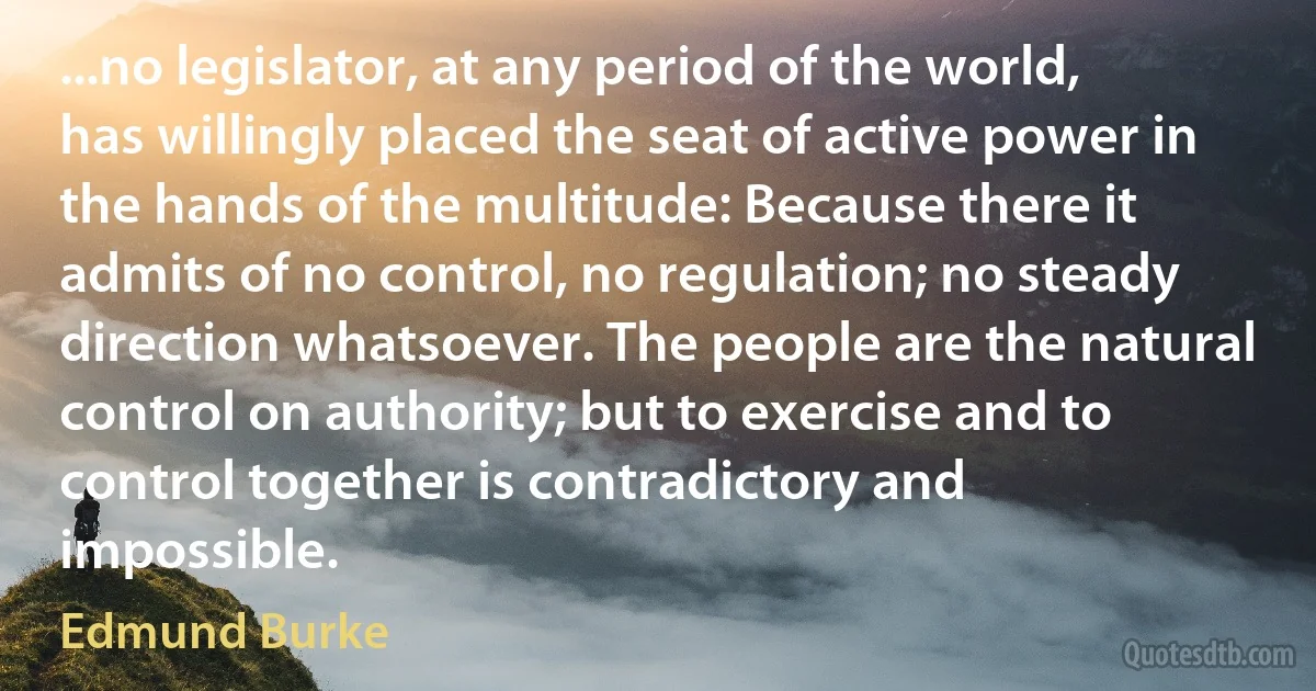 ...no legislator, at any period of the world, has willingly placed the seat of active power in the hands of the multitude: Because there it admits of no control, no regulation; no steady direction whatsoever. The people are the natural control on authority; but to exercise and to control together is contradictory and impossible. (Edmund Burke)