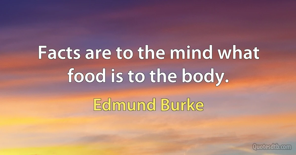 Facts are to the mind what food is to the body. (Edmund Burke)