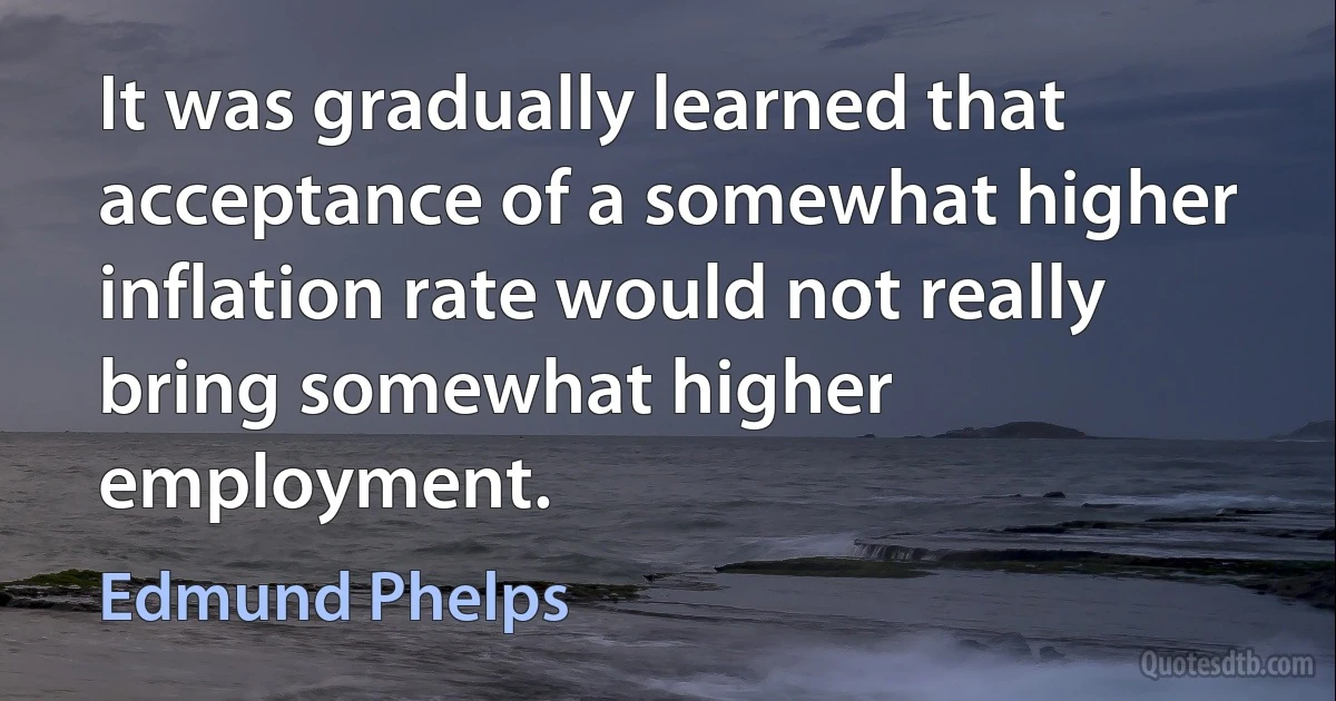 It was gradually learned that acceptance of a somewhat higher inflation rate would not really bring somewhat higher employment. (Edmund Phelps)