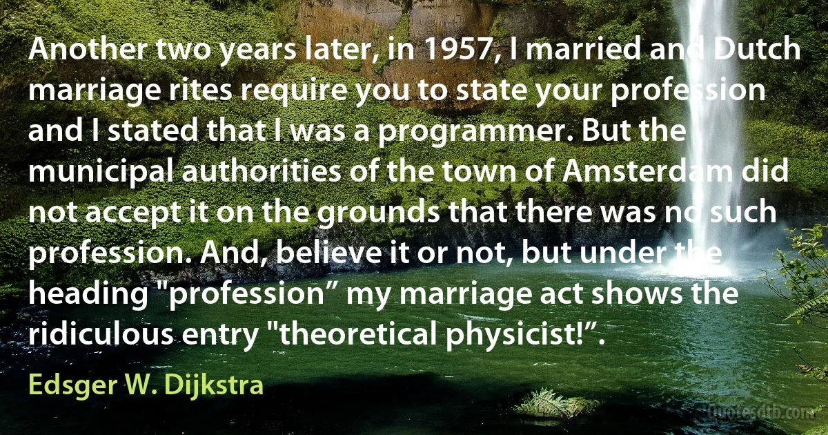 Another two years later, in 1957, I married and Dutch marriage rites require you to state your profession and I stated that I was a programmer. But the municipal authorities of the town of Amsterdam did not accept it on the grounds that there was no such profession. And, believe it or not, but under the heading "profession” my marriage act shows the ridiculous entry "theoretical physicist!”. (Edsger W. Dijkstra)