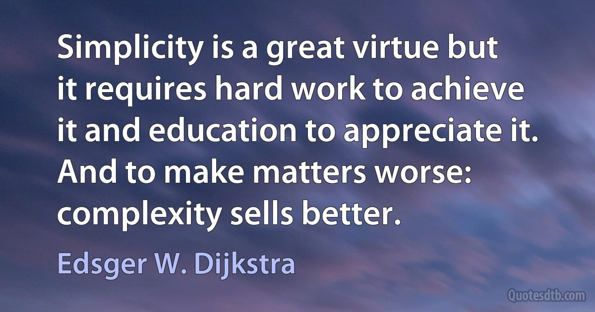 Simplicity is a great virtue but it requires hard work to achieve it and education to appreciate it. And to make matters worse: complexity sells better. (Edsger W. Dijkstra)