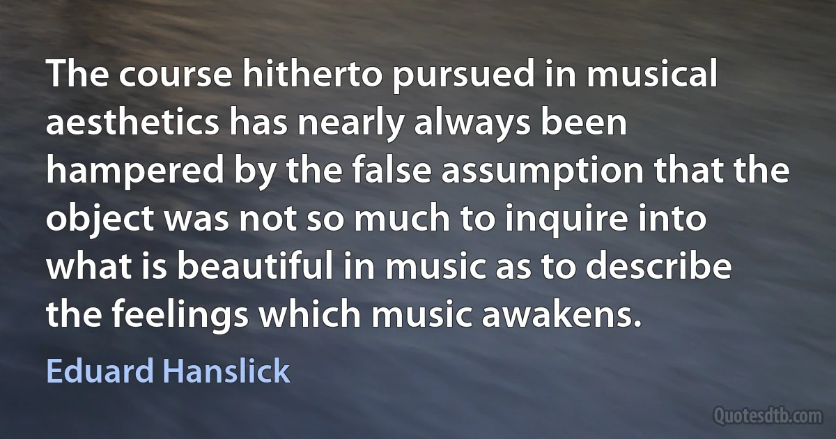 The course hitherto pursued in musical aesthetics has nearly always been hampered by the false assumption that the object was not so much to inquire into what is beautiful in music as to describe the feelings which music awakens. (Eduard Hanslick)