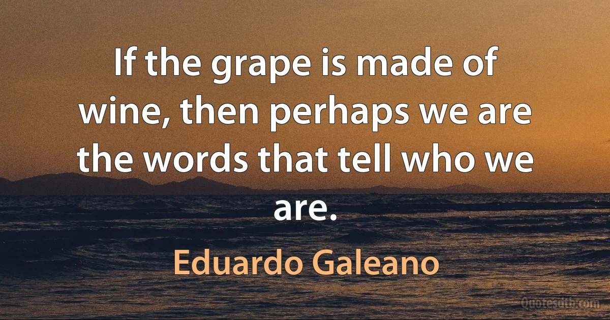 If the grape is made of wine, then perhaps we are the words that tell who we are. (Eduardo Galeano)