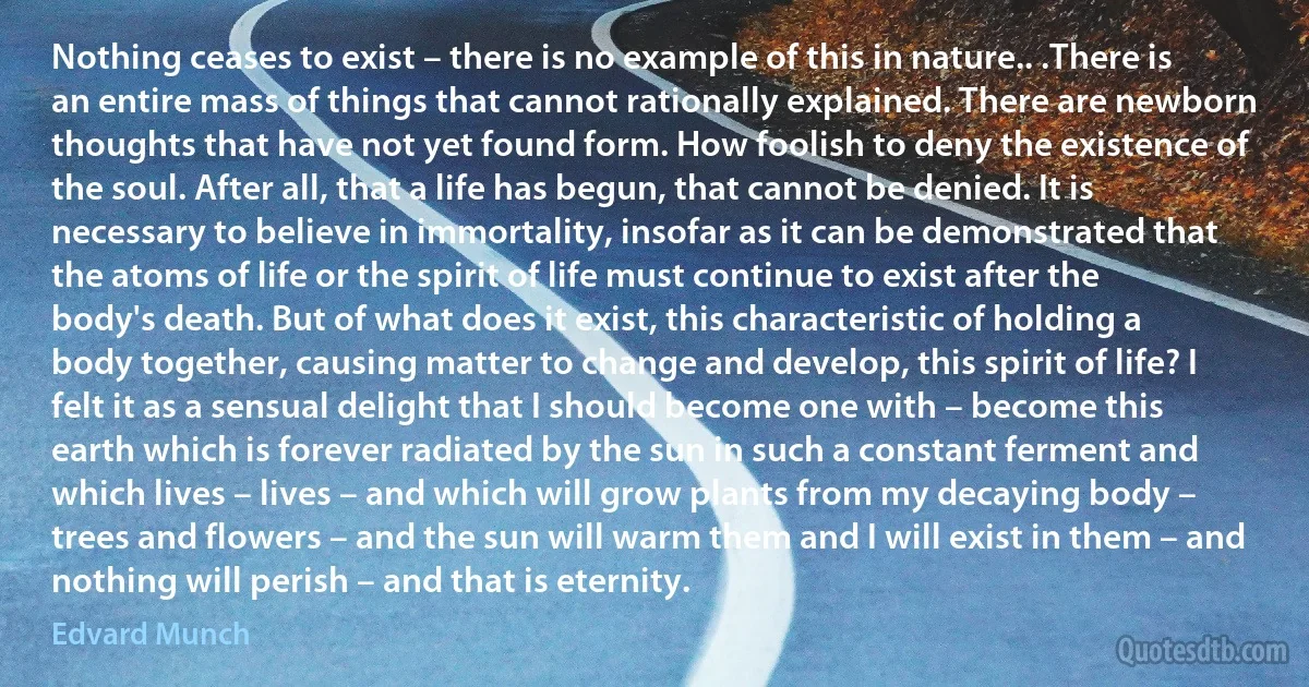 Nothing ceases to exist – there is no example of this in nature.. .There is an entire mass of things that cannot rationally explained. There are newborn thoughts that have not yet found form. How foolish to deny the existence of the soul. After all, that a life has begun, that cannot be denied. It is necessary to believe in immortality, insofar as it can be demonstrated that the atoms of life or the spirit of life must continue to exist after the body's death. But of what does it exist, this characteristic of holding a body together, causing matter to change and develop, this spirit of life? I felt it as a sensual delight that I should become one with – become this earth which is forever radiated by the sun in such a constant ferment and which lives – lives – and which will grow plants from my decaying body – trees and flowers – and the sun will warm them and I will exist in them – and nothing will perish – and that is eternity. (Edvard Munch)