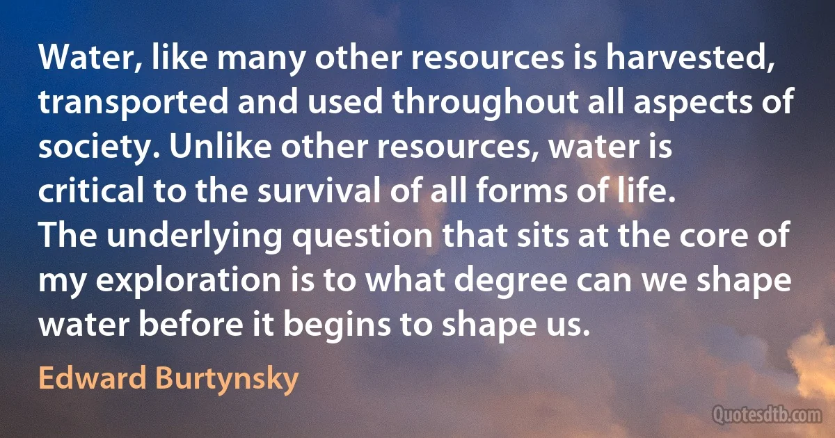 Water, like many other resources is harvested, transported and used throughout all aspects of society. Unlike other resources, water is critical to the survival of all forms of life. The underlying question that sits at the core of my exploration is to what degree can we shape water before it begins to shape us. (Edward Burtynsky)