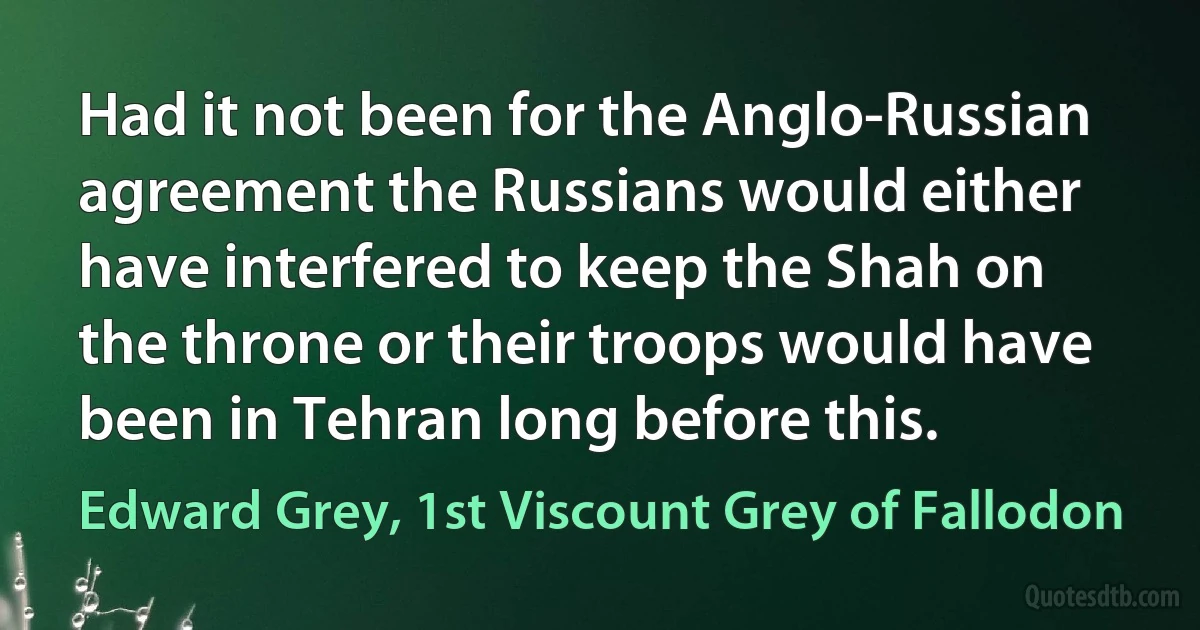 Had it not been for the Anglo-Russian agreement the Russians would either have interfered to keep the Shah on the throne or their troops would have been in Tehran long before this. (Edward Grey, 1st Viscount Grey of Fallodon)