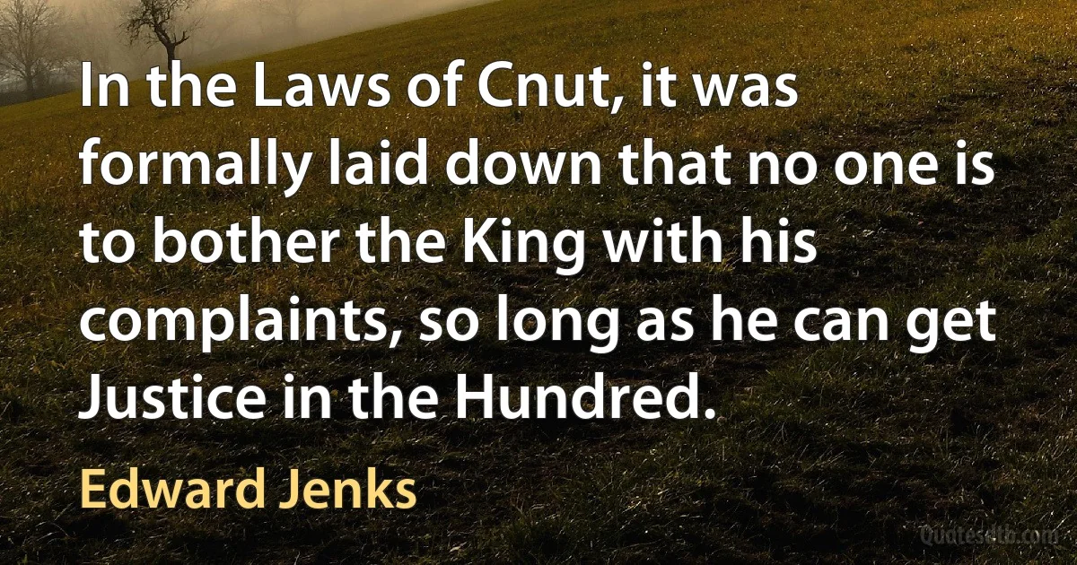 In the Laws of Cnut, it was formally laid down that no one is to bother the King with his complaints, so long as he can get Justice in the Hundred. (Edward Jenks)