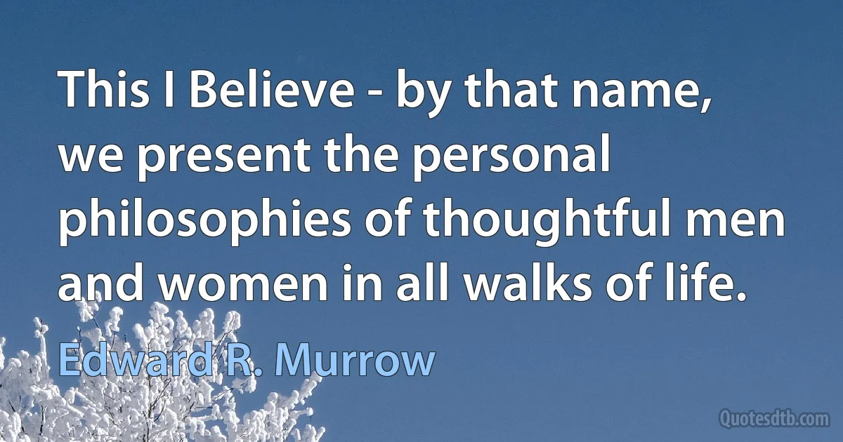 This I Believe - by that name, we present the personal philosophies of thoughtful men and women in all walks of life. (Edward R. Murrow)