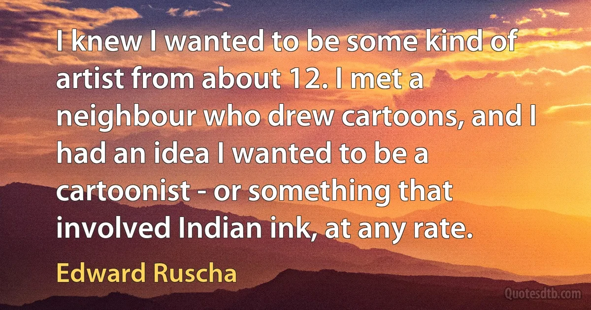 I knew I wanted to be some kind of artist from about 12. I met a neighbour who drew cartoons, and I had an idea I wanted to be a cartoonist - or something that involved Indian ink, at any rate. (Edward Ruscha)