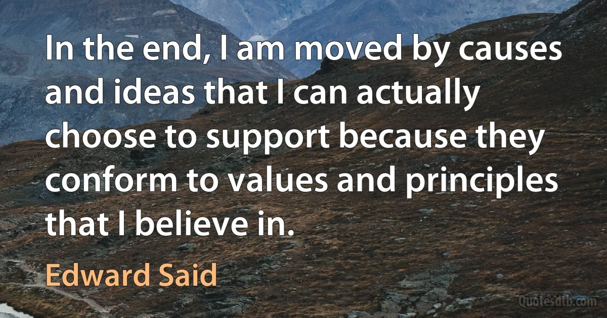 In the end, I am moved by causes and ideas that I can actually choose to support because they conform to values and principles that I believe in. (Edward Said)