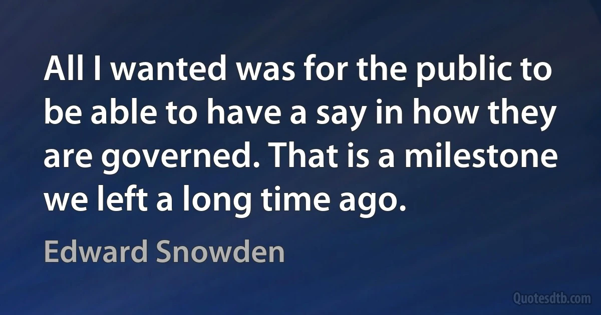 All I wanted was for the public to be able to have a say in how they are governed. That is a milestone we left a long time ago. (Edward Snowden)