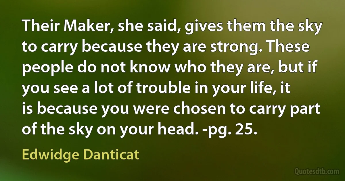 Their Maker, she said, gives them the sky to carry because they are strong. These people do not know who they are, but if you see a lot of trouble in your life, it is because you were chosen to carry part of the sky on your head. -pg. 25. (Edwidge Danticat)