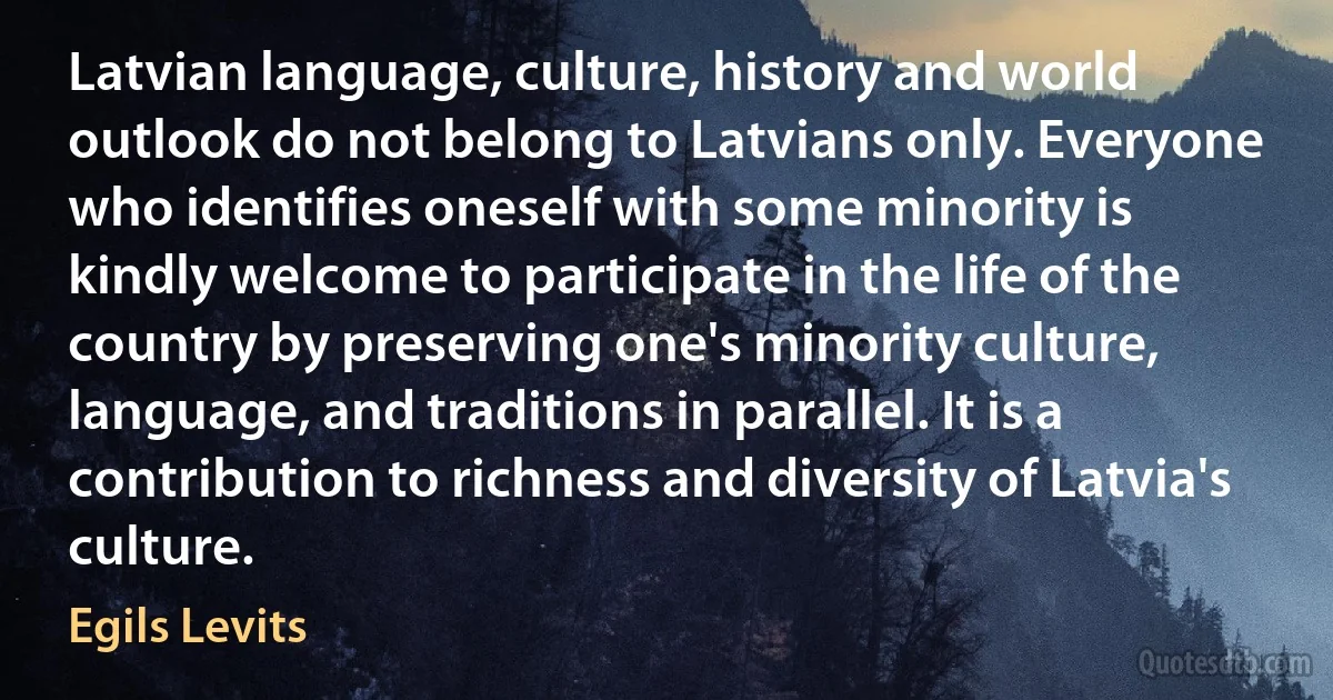 Latvian language, culture, history and world outlook do not belong to Latvians only. Everyone who identifies oneself with some minority is kindly welcome to participate in the life of the country by preserving one's minority culture, language, and traditions in parallel. It is a contribution to richness and diversity of Latvia's culture. (Egils Levits)