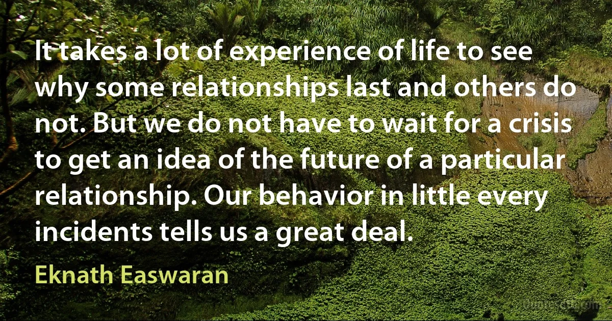 It takes a lot of experience of life to see why some relationships last and others do not. But we do not have to wait for a crisis to get an idea of the future of a particular relationship. Our behavior in little every incidents tells us a great deal. (Eknath Easwaran)