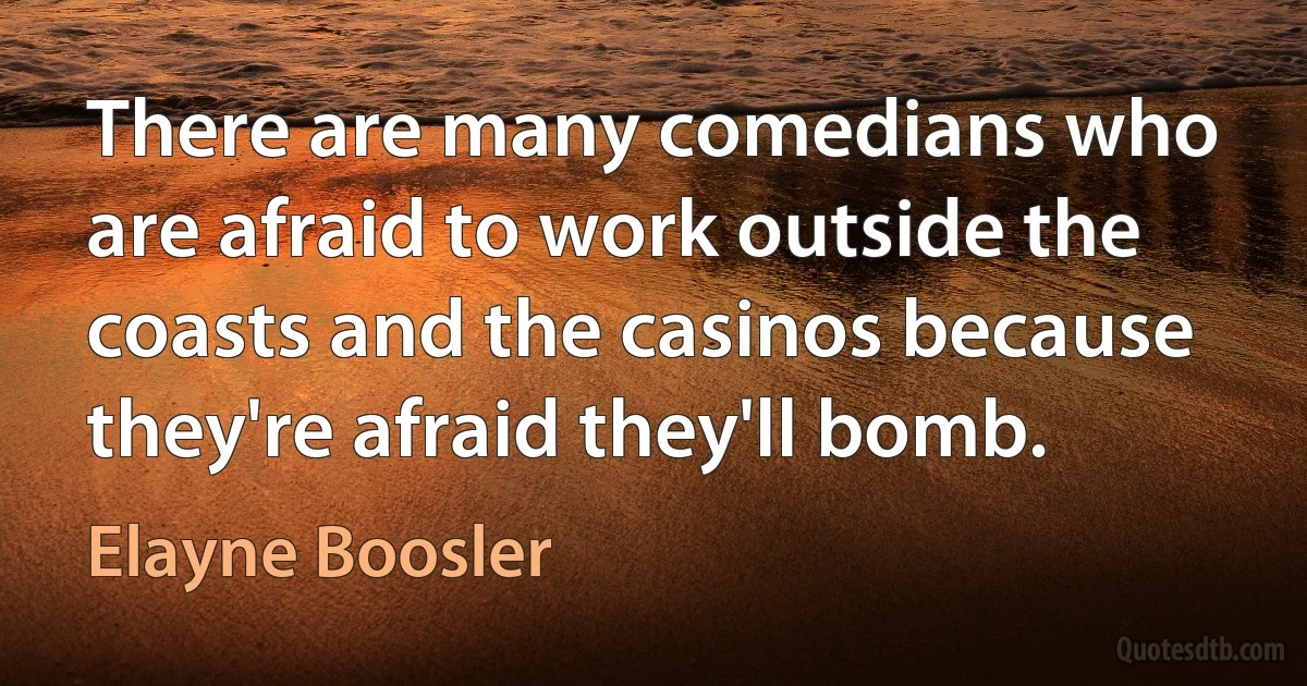 There are many comedians who are afraid to work outside the coasts and the casinos because they're afraid they'll bomb. (Elayne Boosler)