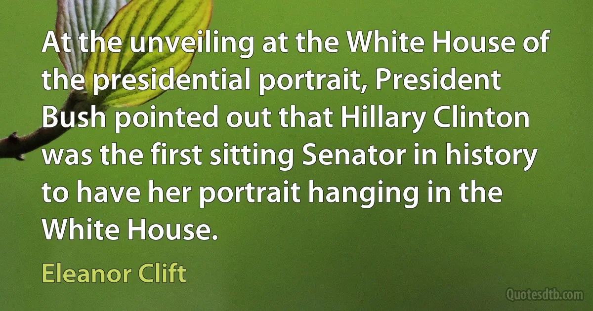 At the unveiling at the White House of the presidential portrait, President Bush pointed out that Hillary Clinton was the first sitting Senator in history to have her portrait hanging in the White House. (Eleanor Clift)