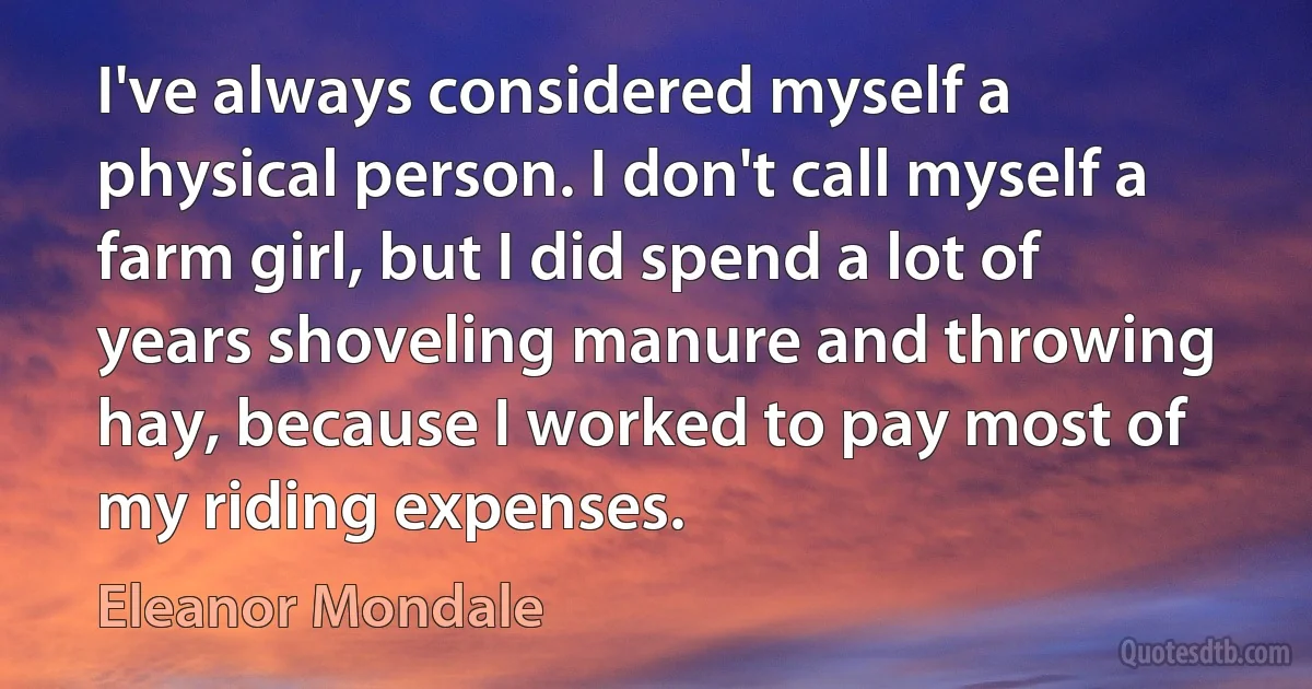 I've always considered myself a physical person. I don't call myself a farm girl, but I did spend a lot of years shoveling manure and throwing hay, because I worked to pay most of my riding expenses. (Eleanor Mondale)