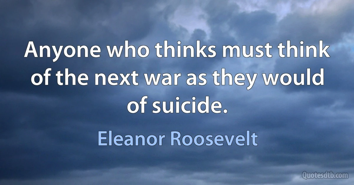 Anyone who thinks must think of the next war as they would of suicide. (Eleanor Roosevelt)