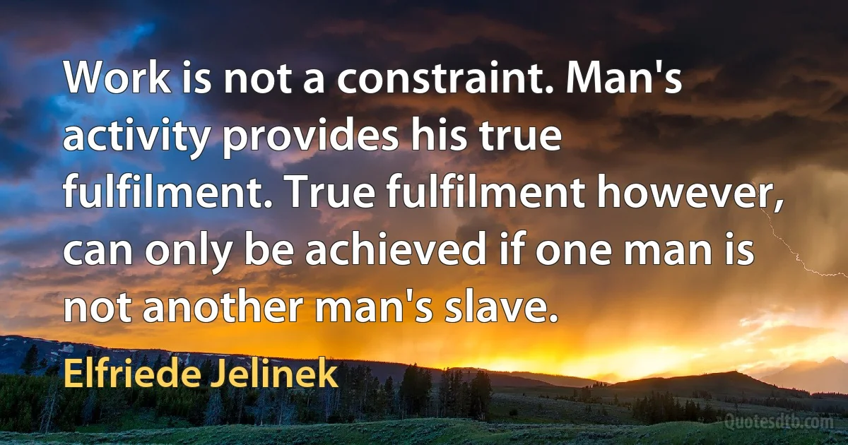 Work is not a constraint. Man's activity provides his true fulfilment. True fulfilment however, can only be achieved if one man is not another man's slave. (Elfriede Jelinek)